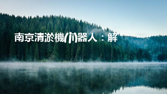 南京清淤機(jī)器人：解放河道，拯救城市！